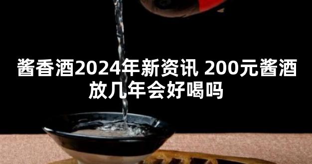 酱香酒2024年新资讯 200元酱酒放几年会好喝吗